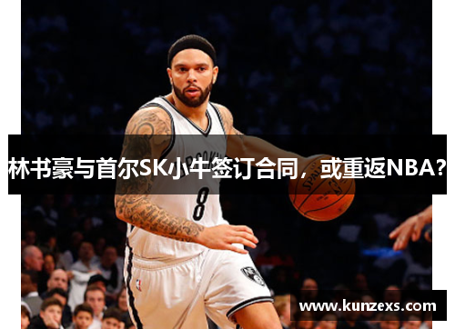 林书豪与首尔SK小牛签订合同，或重返NBA？